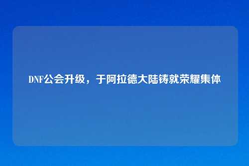 DNF公会升级，于阿拉德大陆铸就荣耀集体
