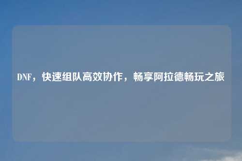 DNF，快速组队高效协作，畅享阿拉德畅玩之旅