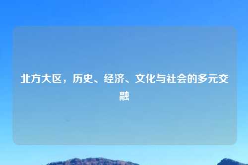 北方大区,历史、经济、文化与社会的多元交融