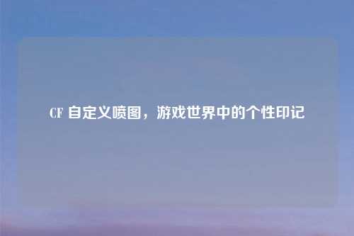 CF 自定义喷图,游戏世界中的个性印记