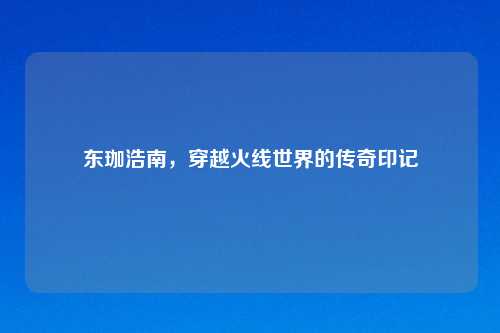 东珈浩南，穿越火线世界的传奇印记