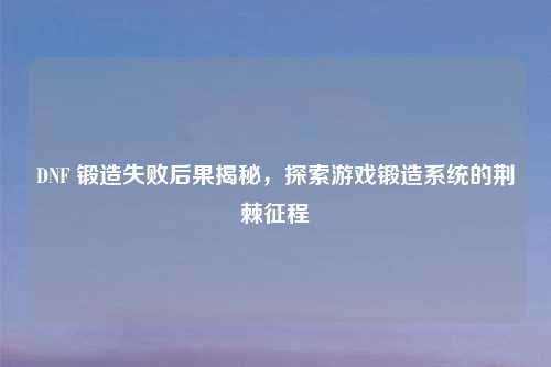DNF 锻造失败后果揭秘,探索游戏锻造系统的荆棘征程