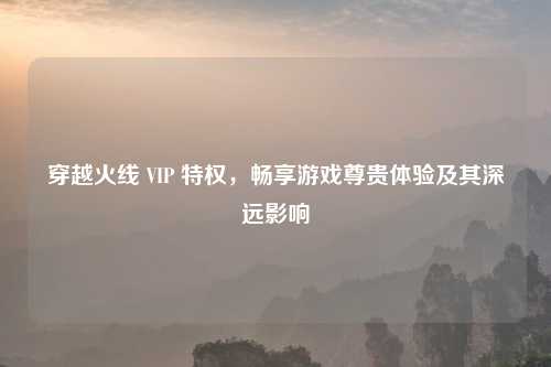 穿越火线 VIP 特权，畅享游戏尊贵体验及其深远影响