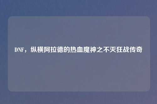 DNF，纵横阿拉德的热血魔神之不灭狂战传奇