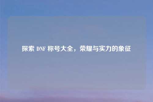 探索 DNF 称号大全，荣耀与实力的象征
