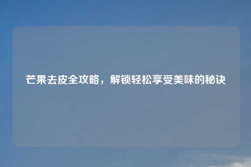 芒果去皮全攻略,解锁轻松享受美味的秘诀