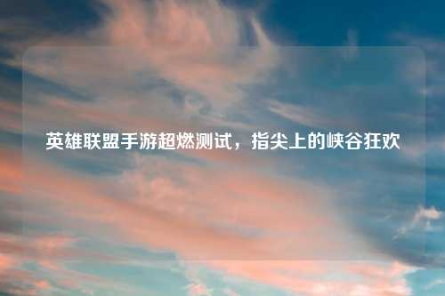 英雄联盟手游超燃测试,指尖上的峡谷狂欢