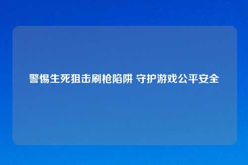 警惕生死狙击刷枪陷阱 守护游戏公平安全