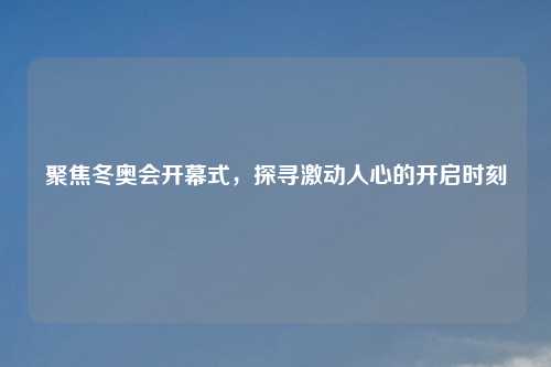 聚焦冬奥会开幕式，探寻激动人心的开启时刻