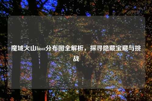 魔域火山boss分布图全解析，探寻隐藏宝藏与挑战