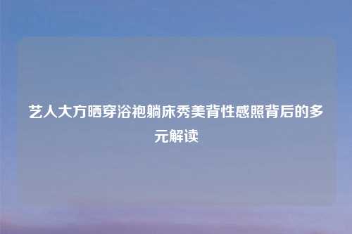 艺人大方晒穿浴袍躺床秀美背性感照背后的多元解读