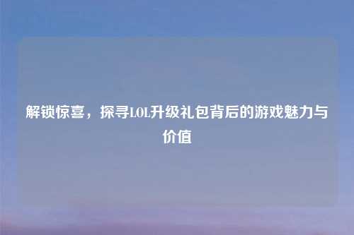 解锁惊喜，探寻LOL升级礼包背后的游戏魅力与价值