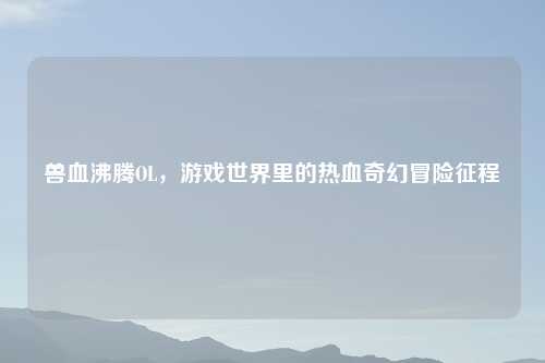 兽血沸腾OL,游戏世界里的热血奇幻冒险征程