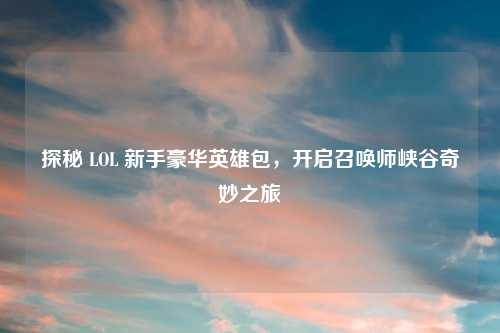 探秘 LOL 新手豪华英雄包，开启召唤师峡谷奇妙之旅