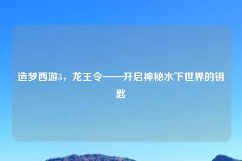 造梦西游3，龙王令——开启神秘水下世界的钥匙
