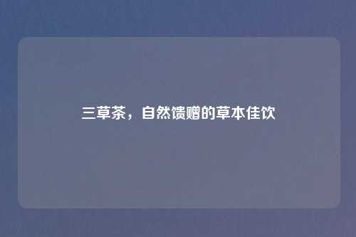 三草茶,自然馈赠的草本佳饮