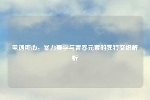 电锯糖心，暴力美学与青春元素的独特交织解析
