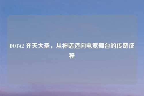 DOTA2 齐天大圣，从神话迈向电竞舞台的传奇征程