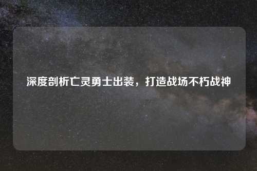 深度剖析亡灵勇士出装,打造战场不朽战神