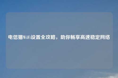 电信猫WiFi设置全攻略,助你畅享高速稳定