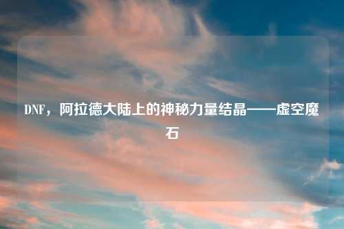 DNF，阿拉德大陆上的神秘力量结晶——虚空魔石