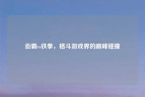 街霸vs铁拳，格斗游戏界的巅峰碰撞