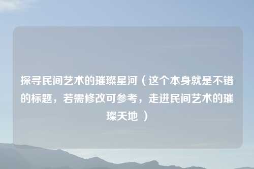 探寻民间艺术的璀璨星河（这个本身就是不错的标题，若需修改可参考，走进民间艺术的璀璨天地 ）