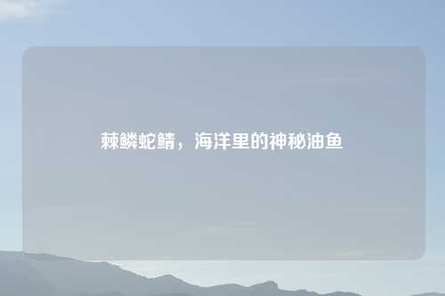 棘鳞蛇鲭,海洋里的神秘油鱼