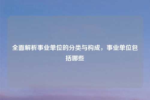 全面解析事业单位的分类与构成，事业单位包括哪些