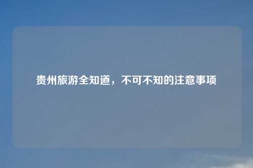 贵州旅游全知道，不可不知的注意事项