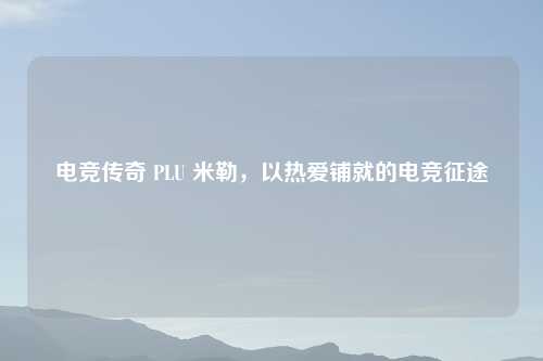 电竞传奇 PLU 米勒,以热爱铺就的电竞征途