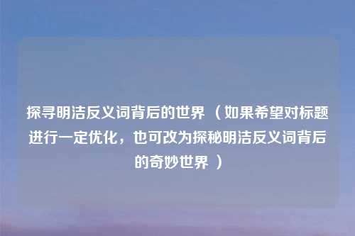 探寻明洁反义词背后的世界 (如果希望对标题进行一定优化,也可改为探秘明洁反义词背后的奇妙世界 )