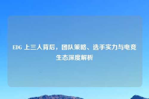EDG 上三人背后，团队策略、选手实力与电竞生态深度解析