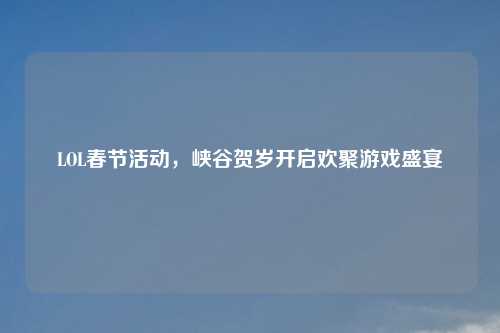 LOL春节活动,峡谷贺岁开启欢聚游戏盛宴