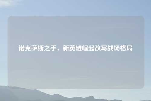 诺克萨斯之手，新英雄崛起改写战场格局