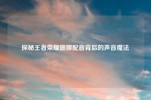 探秘王者荣耀露娜配音背后的声音魔法