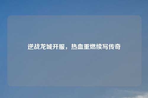 逆战龙城开服，热血重燃续写传奇