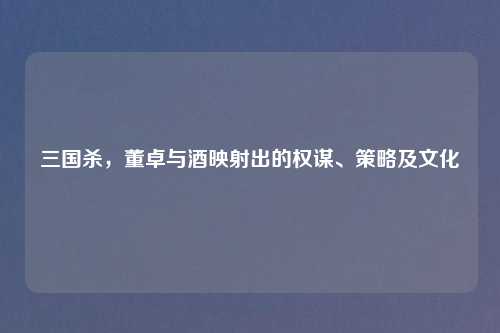 三国杀，董卓与酒映射出的权谋、策略及文化