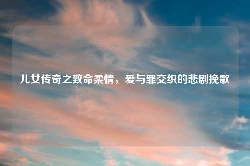 儿女传奇之致命柔情,爱与罪交织的悲剧挽歌