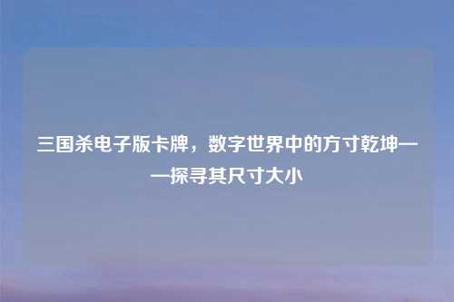 三国杀电子版卡牌，数字世界中的方寸乾坤——探寻其尺寸大小