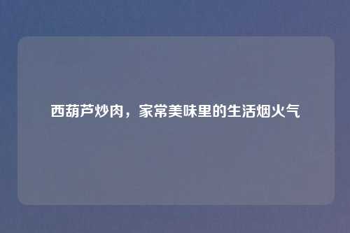 西葫芦炒肉，家常美味里的生活烟火气