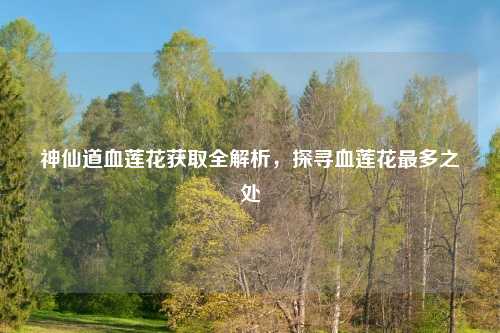 神仙道血莲花获取全解析，探寻血莲花最多之处