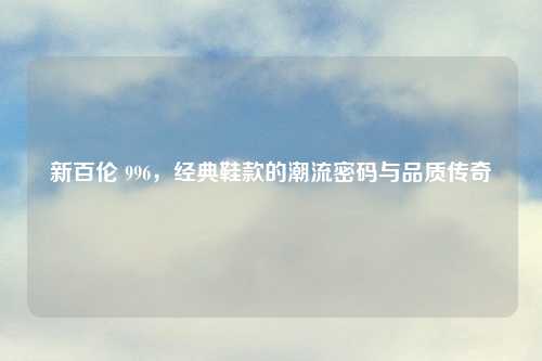 新百伦 996,经典鞋款的潮流密码与品质传奇