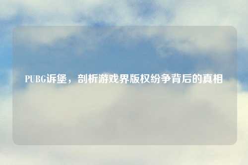 PUBG诉堡，剖析游戏界版权纷争背后的真相
