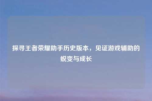 探寻王者荣耀助手历史版本,见证游戏辅助的蜕变与成长