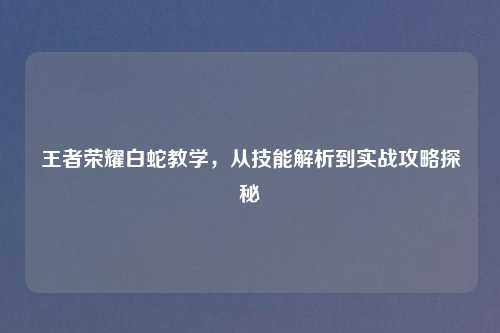 王者荣耀白蛇教学,从技能解析到实战攻略探秘