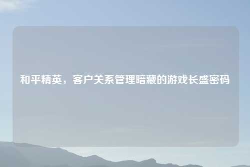 和平精英，客户关系管理暗藏的游戏长盛密码