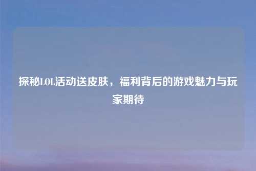 探秘LOL活动送皮肤，福利背后的游戏魅力与玩家期待