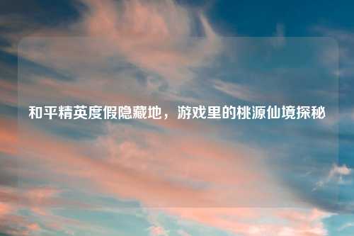 和平精英度假隐藏地,游戏里的桃源仙境探秘
