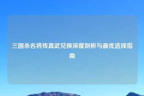 三国杀名将传真武兑换深度剖析与更优选择指南